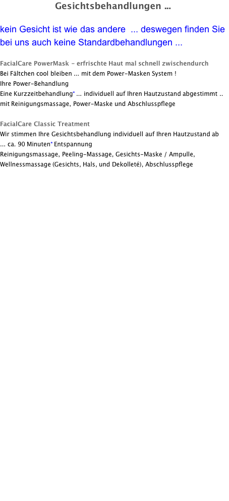 Gesichtsbehandlungen ...  kein Gesicht ist wie das andere  ... deswegen finden Sie bei uns auch keine Standardbehandlungen ...  FacialCare PowerMask - erfrischte Haut mal schnell zwischendurch Bei Fältchen cool bleiben ... mit dem Power-Masken System ! Ihre Power-Behandlung	 Eine Kurzzeitbehandlung* ... individuell auf Ihren Hautzustand abgestimmt ..  mit Reinigungsmassage, Power-Maske und Abschlusspflege  FacialCare Classic Treatment Wir stimmen Ihre Gesichtsbehandlung individuell auf Ihren Hautzustand ab ...	ca. 90 Minuten* Entspannung	 		 Reinigungsmassage, Peeling-Massage, Gesichts-Maske / Ampulle, Wellnessmassage (Gesichts, Hals, und Dekolleté), Abschlusspflege  