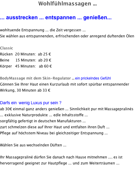 Wohlfühlmassagen ...  ... ausstrecken ... entspannen ... genießen...  wohltuende Entspannung ... die Zeit vergessen ...  Sie wählen aus entspannenden, erfrischenden oder anregend duftenden Ölen  Classic Rücken 	20 Minuten: 	ab 25 €   Beine 		   15 Minuten: 	ab 20 €  Körper 	 45 Minuten: 	 ab 60 €  BodyMassage mit dem Skin-Regulator ... ein prickelndes Gefühl Gönnen Sie Ihrer Haut einen Kurzurlaub mit sofort spürbar entspannender Wirkung, 30 Minuten ab 33 €  Darfs ein  wenig Luxus pur sein ? ab 30€ einmal ganz anders genießen ... Sinnlichkeit pur mit Massagepralinés ... exklusive Naturprodukte ... edle Inhaltsstoffe ...  sorgfältig gefertigt in deutschen Manufakturen ...  zart schmelzen diese auf Ihrer Haut und entfalten ihren Duft ...  Pflege auf höchstem Niveau bei gleichzeitiger Entspannung ...  Wählen Sie aus wechselnden Düften ...  Ihr Massagepraliné dürfen Sie danach nach Hause mitnehmen .... es ist  hervorragend geeignet zur Hautpflege ... und zum Weiterträumen ... 